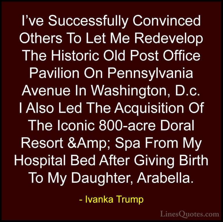 Ivanka Trump Quotes (125) - I've Successfully Convinced Others To... - QuotesI've Successfully Convinced Others To Let Me Redevelop The Historic Old Post Office Pavilion On Pennsylvania Avenue In Washington, D.c. I Also Led The Acquisition Of The Iconic 800-acre Doral Resort &Amp; Spa From My Hospital Bed After Giving Birth To My Daughter, Arabella.