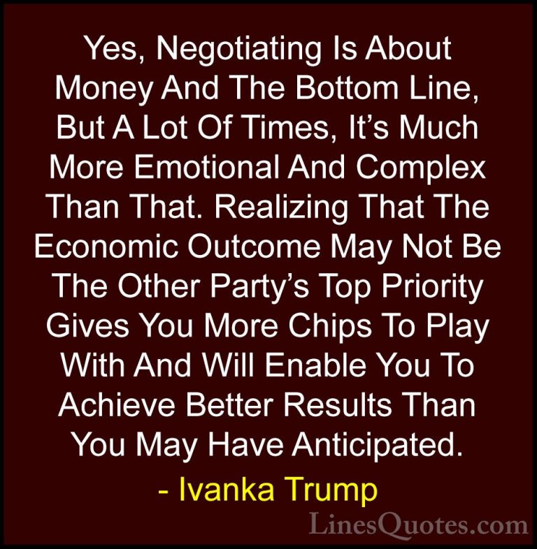 Ivanka Trump Quotes (126) - Yes, Negotiating Is About Money And T... - QuotesYes, Negotiating Is About Money And The Bottom Line, But A Lot Of Times, It's Much More Emotional And Complex Than That. Realizing That The Economic Outcome May Not Be The Other Party's Top Priority Gives You More Chips To Play With And Will Enable You To Achieve Better Results Than You May Have Anticipated.