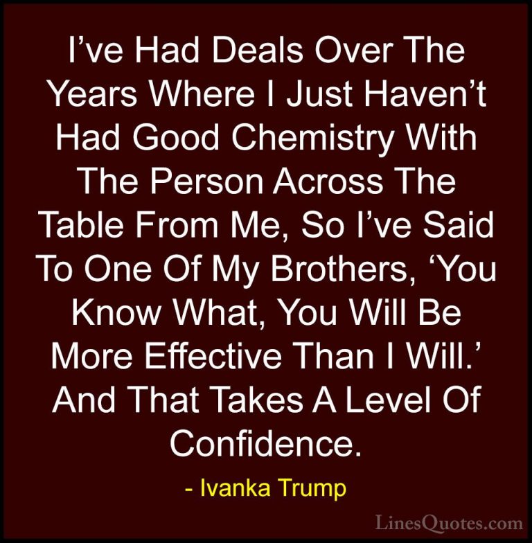 Ivanka Trump Quotes (129) - I've Had Deals Over The Years Where I... - QuotesI've Had Deals Over The Years Where I Just Haven't Had Good Chemistry With The Person Across The Table From Me, So I've Said To One Of My Brothers, 'You Know What, You Will Be More Effective Than I Will.' And That Takes A Level Of Confidence.