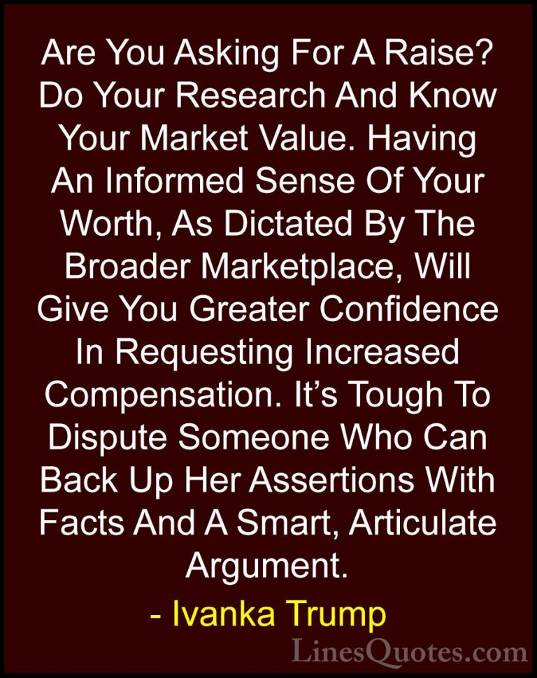 Ivanka Trump Quotes (131) - Are You Asking For A Raise? Do Your R... - QuotesAre You Asking For A Raise? Do Your Research And Know Your Market Value. Having An Informed Sense Of Your Worth, As Dictated By The Broader Marketplace, Will Give You Greater Confidence In Requesting Increased Compensation. It's Tough To Dispute Someone Who Can Back Up Her Assertions With Facts And A Smart, Articulate Argument.