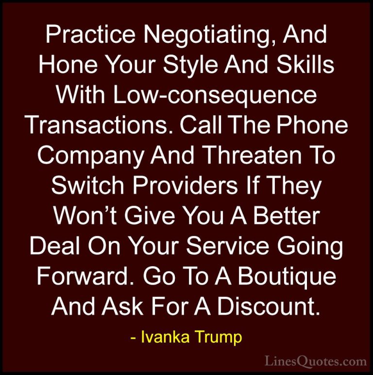 Ivanka Trump Quotes (132) - Practice Negotiating, And Hone Your S... - QuotesPractice Negotiating, And Hone Your Style And Skills With Low-consequence Transactions. Call The Phone Company And Threaten To Switch Providers If They Won't Give You A Better Deal On Your Service Going Forward. Go To A Boutique And Ask For A Discount.