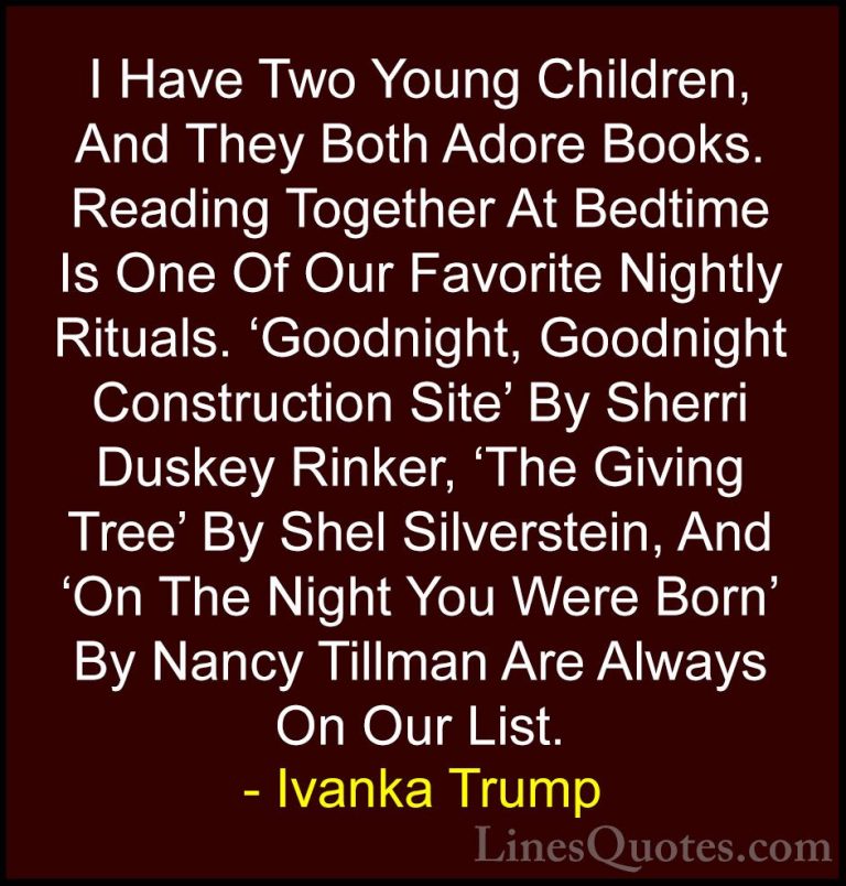 Ivanka Trump Quotes (137) - I Have Two Young Children, And They B... - QuotesI Have Two Young Children, And They Both Adore Books. Reading Together At Bedtime Is One Of Our Favorite Nightly Rituals. 'Goodnight, Goodnight Construction Site' By Sherri Duskey Rinker, 'The Giving Tree' By Shel Silverstein, And 'On The Night You Were Born' By Nancy Tillman Are Always On Our List.