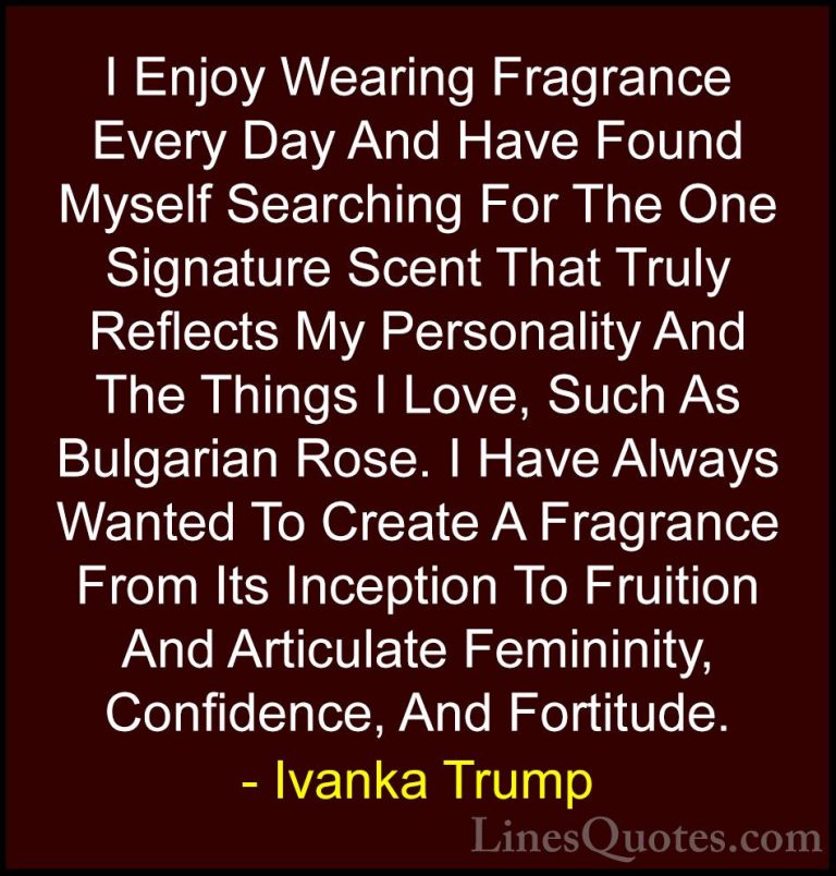 Ivanka Trump Quotes (138) - I Enjoy Wearing Fragrance Every Day A... - QuotesI Enjoy Wearing Fragrance Every Day And Have Found Myself Searching For The One Signature Scent That Truly Reflects My Personality And The Things I Love, Such As Bulgarian Rose. I Have Always Wanted To Create A Fragrance From Its Inception To Fruition And Articulate Femininity, Confidence, And Fortitude.