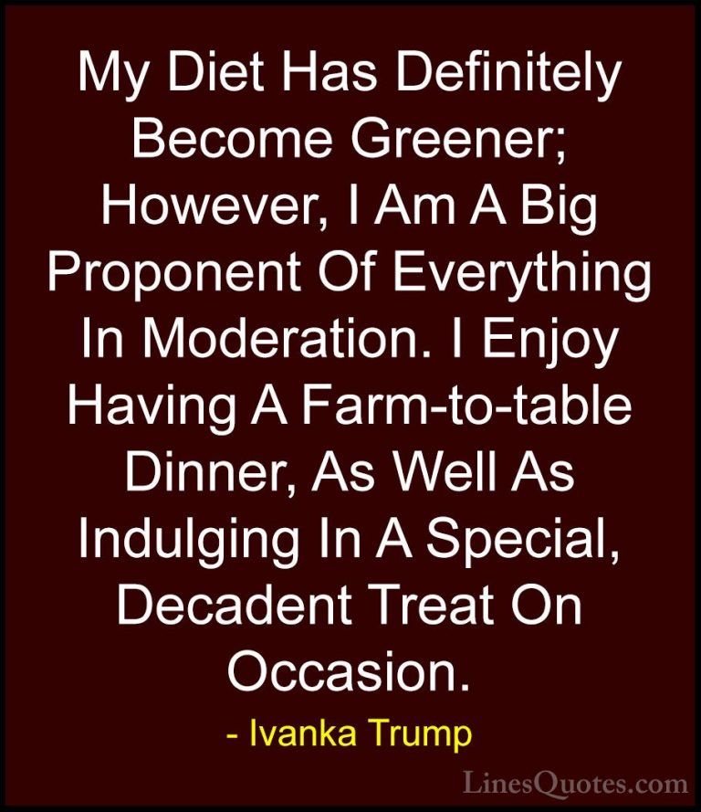 Ivanka Trump Quotes (140) - My Diet Has Definitely Become Greener... - QuotesMy Diet Has Definitely Become Greener; However, I Am A Big Proponent Of Everything In Moderation. I Enjoy Having A Farm-to-table Dinner, As Well As Indulging In A Special, Decadent Treat On Occasion.