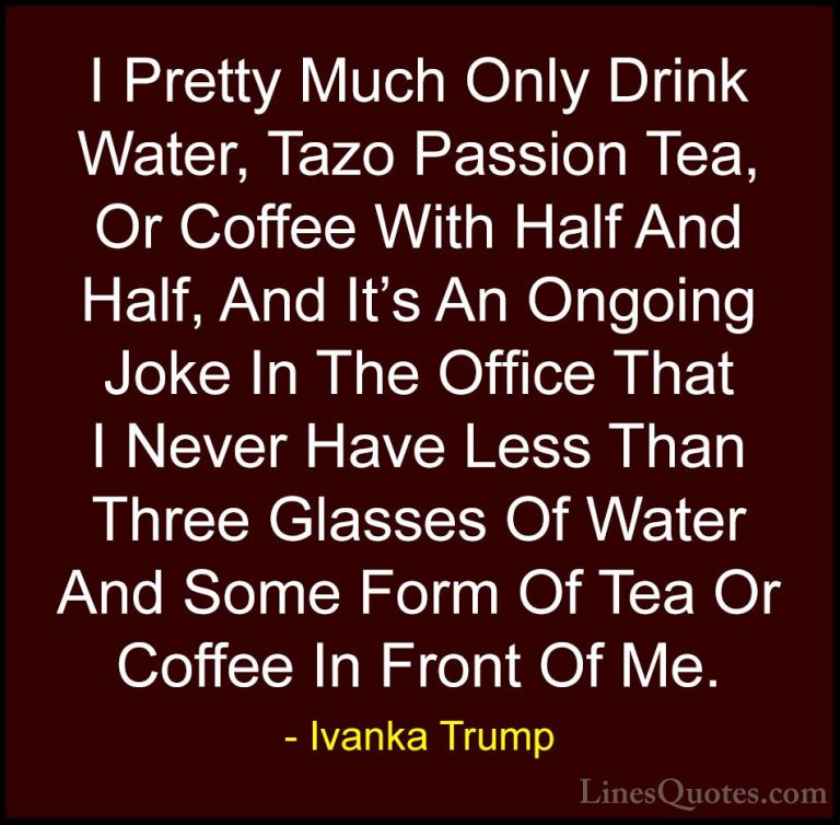 Ivanka Trump Quotes (141) - I Pretty Much Only Drink Water, Tazo ... - QuotesI Pretty Much Only Drink Water, Tazo Passion Tea, Or Coffee With Half And Half, And It's An Ongoing Joke In The Office That I Never Have Less Than Three Glasses Of Water And Some Form Of Tea Or Coffee In Front Of Me.