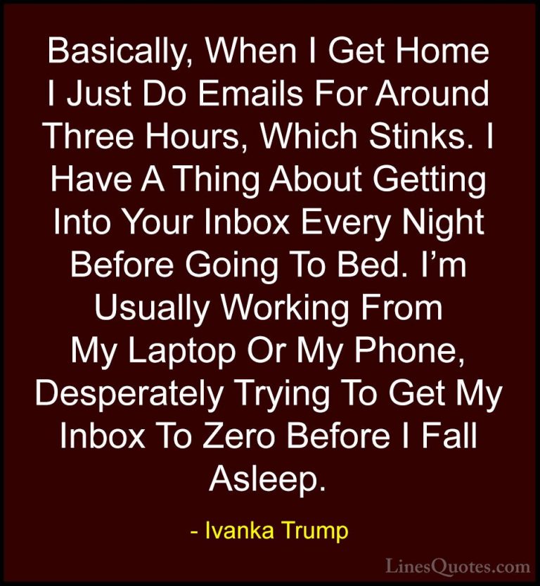 Ivanka Trump Quotes (142) - Basically, When I Get Home I Just Do ... - QuotesBasically, When I Get Home I Just Do Emails For Around Three Hours, Which Stinks. I Have A Thing About Getting Into Your Inbox Every Night Before Going To Bed. I'm Usually Working From My Laptop Or My Phone, Desperately Trying To Get My Inbox To Zero Before I Fall Asleep.