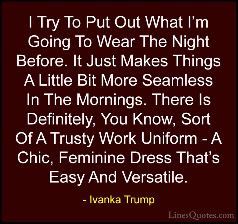 Ivanka Trump Quotes (143) - I Try To Put Out What I'm Going To We... - QuotesI Try To Put Out What I'm Going To Wear The Night Before. It Just Makes Things A Little Bit More Seamless In The Mornings. There Is Definitely, You Know, Sort Of A Trusty Work Uniform - A Chic, Feminine Dress That's Easy And Versatile.