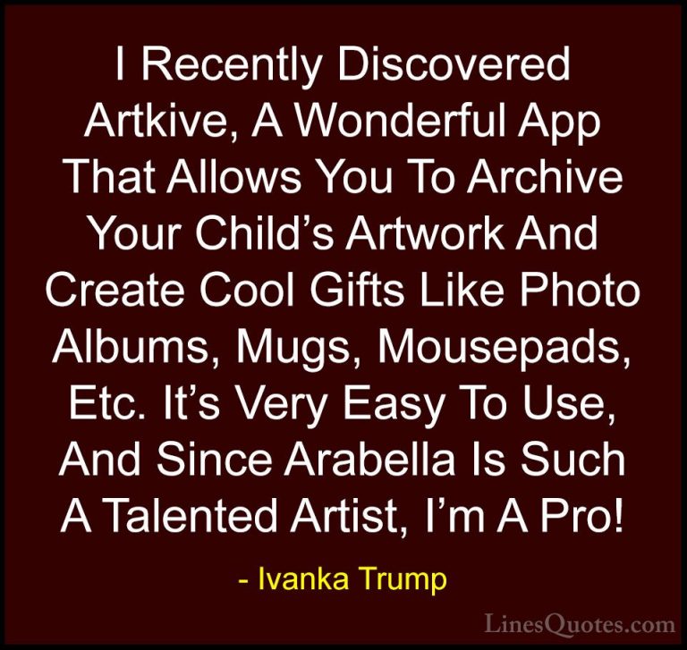 Ivanka Trump Quotes (145) - I Recently Discovered Artkive, A Wond... - QuotesI Recently Discovered Artkive, A Wonderful App That Allows You To Archive Your Child's Artwork And Create Cool Gifts Like Photo Albums, Mugs, Mousepads, Etc. It's Very Easy To Use, And Since Arabella Is Such A Talented Artist, I'm A Pro!
