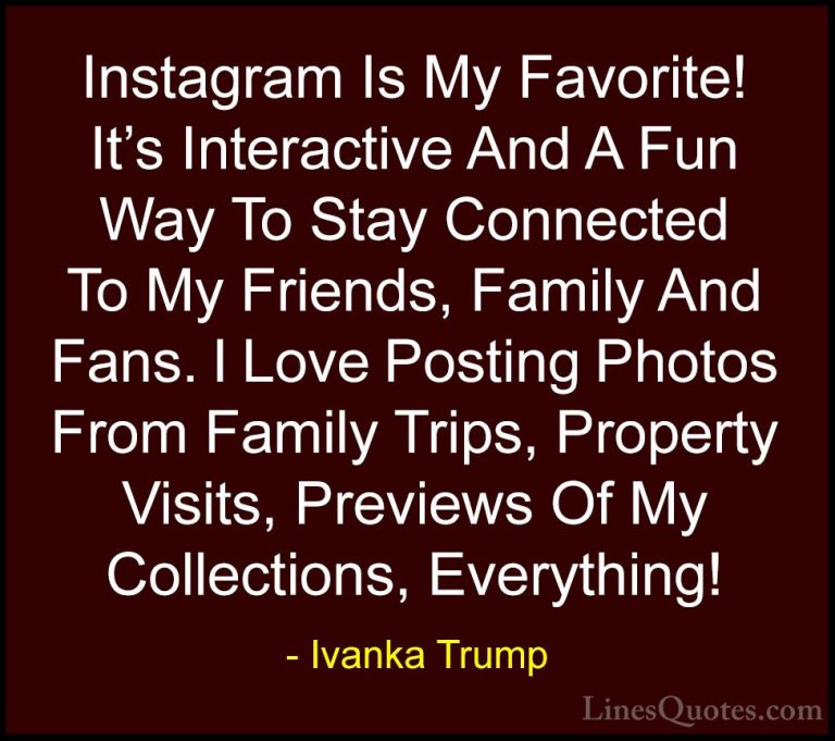 Ivanka Trump Quotes (146) - Instagram Is My Favorite! It's Intera... - QuotesInstagram Is My Favorite! It's Interactive And A Fun Way To Stay Connected To My Friends, Family And Fans. I Love Posting Photos From Family Trips, Property Visits, Previews Of My Collections, Everything!