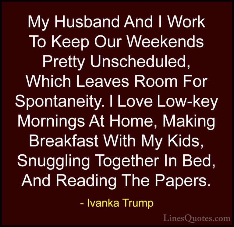 Ivanka Trump Quotes (148) - My Husband And I Work To Keep Our Wee... - QuotesMy Husband And I Work To Keep Our Weekends Pretty Unscheduled, Which Leaves Room For Spontaneity. I Love Low-key Mornings At Home, Making Breakfast With My Kids, Snuggling Together In Bed, And Reading The Papers.