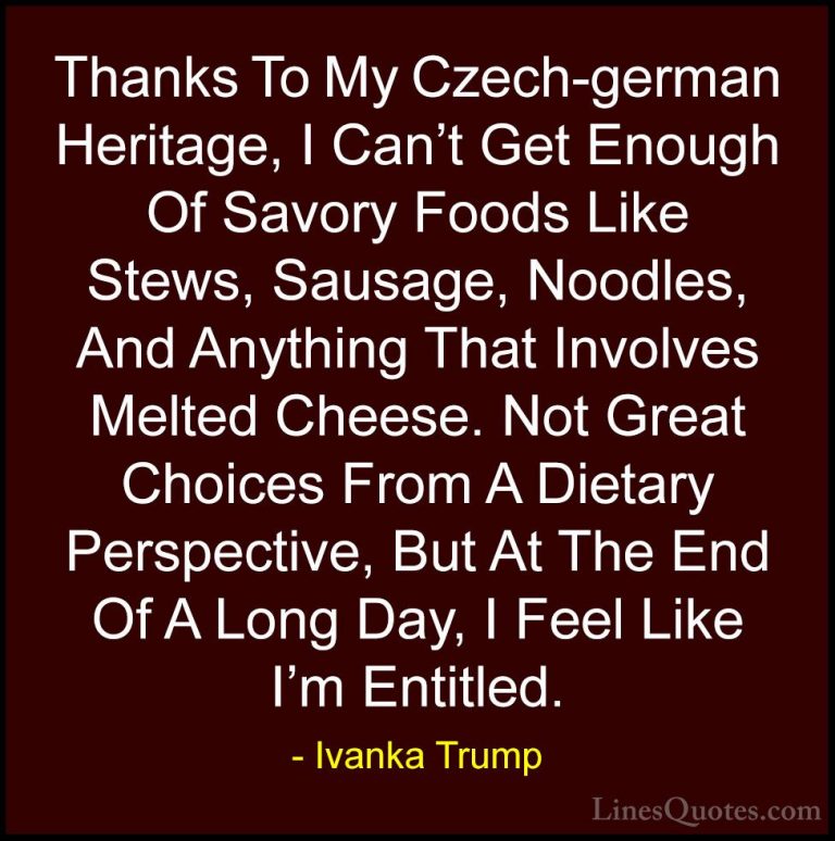 Ivanka Trump Quotes (15) - Thanks To My Czech-german Heritage, I ... - QuotesThanks To My Czech-german Heritage, I Can't Get Enough Of Savory Foods Like Stews, Sausage, Noodles, And Anything That Involves Melted Cheese. Not Great Choices From A Dietary Perspective, But At The End Of A Long Day, I Feel Like I'm Entitled.