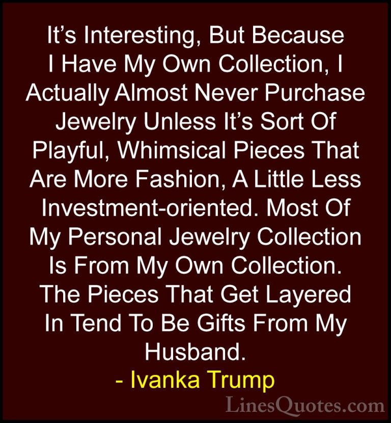 Ivanka Trump Quotes (153) - It's Interesting, But Because I Have ... - QuotesIt's Interesting, But Because I Have My Own Collection, I Actually Almost Never Purchase Jewelry Unless It's Sort Of Playful, Whimsical Pieces That Are More Fashion, A Little Less Investment-oriented. Most Of My Personal Jewelry Collection Is From My Own Collection. The Pieces That Get Layered In Tend To Be Gifts From My Husband.