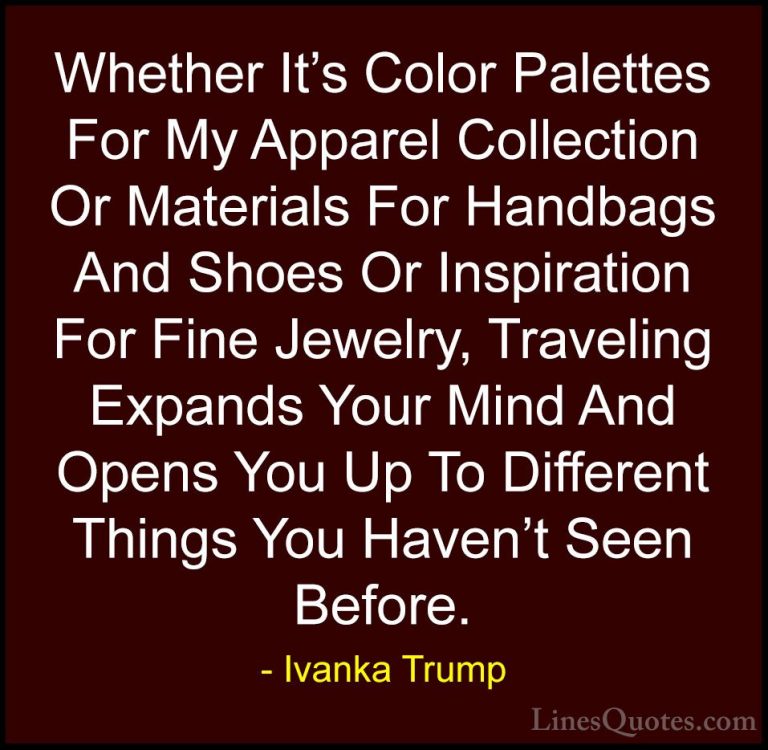 Ivanka Trump Quotes (154) - Whether It's Color Palettes For My Ap... - QuotesWhether It's Color Palettes For My Apparel Collection Or Materials For Handbags And Shoes Or Inspiration For Fine Jewelry, Traveling Expands Your Mind And Opens You Up To Different Things You Haven't Seen Before.
