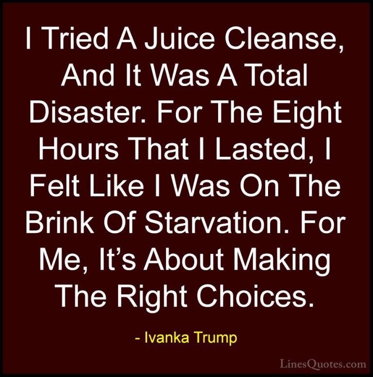 Ivanka Trump Quotes (164) - I Tried A Juice Cleanse, And It Was A... - QuotesI Tried A Juice Cleanse, And It Was A Total Disaster. For The Eight Hours That I Lasted, I Felt Like I Was On The Brink Of Starvation. For Me, It's About Making The Right Choices.