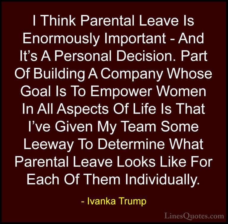 Ivanka Trump Quotes (168) - I Think Parental Leave Is Enormously ... - QuotesI Think Parental Leave Is Enormously Important - And It's A Personal Decision. Part Of Building A Company Whose Goal Is To Empower Women In All Aspects Of Life Is That I've Given My Team Some Leeway To Determine What Parental Leave Looks Like For Each Of Them Individually.