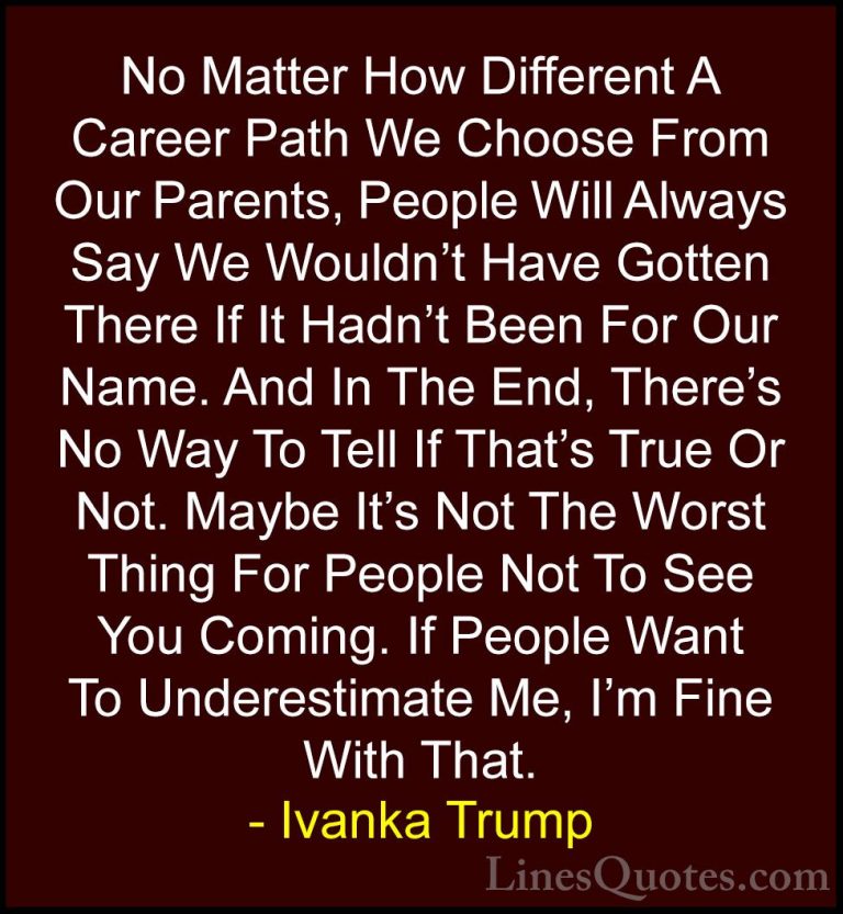Ivanka Trump Quotes (169) - No Matter How Different A Career Path... - QuotesNo Matter How Different A Career Path We Choose From Our Parents, People Will Always Say We Wouldn't Have Gotten There If It Hadn't Been For Our Name. And In The End, There's No Way To Tell If That's True Or Not. Maybe It's Not The Worst Thing For People Not To See You Coming. If People Want To Underestimate Me, I'm Fine With That.