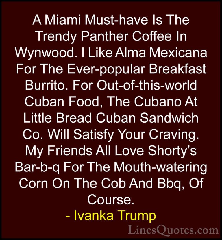 Ivanka Trump Quotes (17) - A Miami Must-have Is The Trendy Panthe... - QuotesA Miami Must-have Is The Trendy Panther Coffee In Wynwood. I Like Alma Mexicana For The Ever-popular Breakfast Burrito. For Out-of-this-world Cuban Food, The Cubano At Little Bread Cuban Sandwich Co. Will Satisfy Your Craving. My Friends All Love Shorty's Bar-b-q For The Mouth-watering Corn On The Cob And Bbq, Of Course.