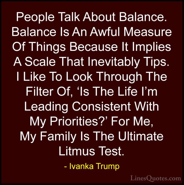 Ivanka Trump Quotes (2) - People Talk About Balance. Balance Is A... - QuotesPeople Talk About Balance. Balance Is An Awful Measure Of Things Because It Implies A Scale That Inevitably Tips. I Like To Look Through The Filter Of, 'Is The Life I'm Leading Consistent With My Priorities?' For Me, My Family Is The Ultimate Litmus Test.