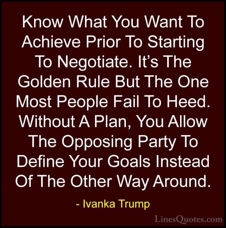 Ivanka Trump Quotes (23) - Know What You Want To Achieve Prior To... - QuotesKnow What You Want To Achieve Prior To Starting To Negotiate. It's The Golden Rule But The One Most People Fail To Heed. Without A Plan, You Allow The Opposing Party To Define Your Goals Instead Of The Other Way Around.