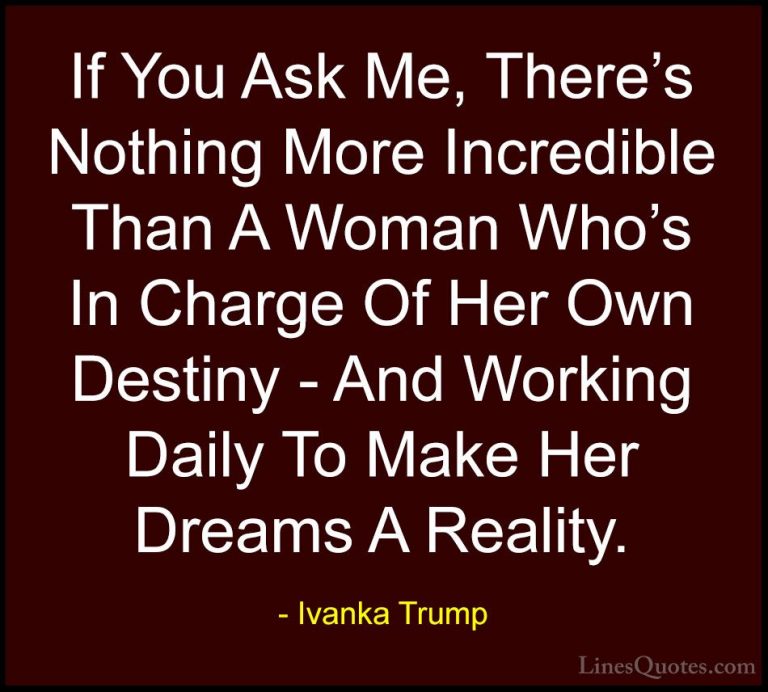 Ivanka Trump Quotes (26) - If You Ask Me, There's Nothing More In... - QuotesIf You Ask Me, There's Nothing More Incredible Than A Woman Who's In Charge Of Her Own Destiny - And Working Daily To Make Her Dreams A Reality.