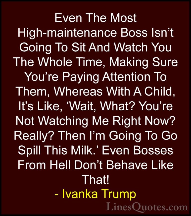 Ivanka Trump Quotes (28) - Even The Most High-maintenance Boss Is... - QuotesEven The Most High-maintenance Boss Isn't Going To Sit And Watch You The Whole Time, Making Sure You're Paying Attention To Them, Whereas With A Child, It's Like, 'Wait, What? You're Not Watching Me Right Now? Really? Then I'm Going To Go Spill This Milk.' Even Bosses From Hell Don't Behave Like That!