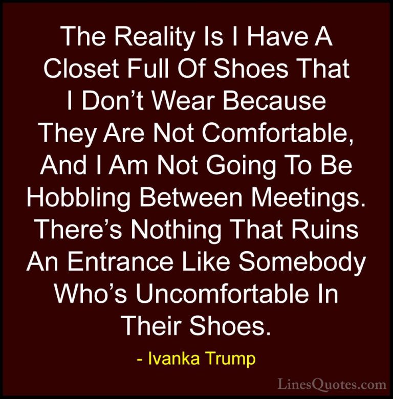 Ivanka Trump Quotes (31) - The Reality Is I Have A Closet Full Of... - QuotesThe Reality Is I Have A Closet Full Of Shoes That I Don't Wear Because They Are Not Comfortable, And I Am Not Going To Be Hobbling Between Meetings. There's Nothing That Ruins An Entrance Like Somebody Who's Uncomfortable In Their Shoes.
