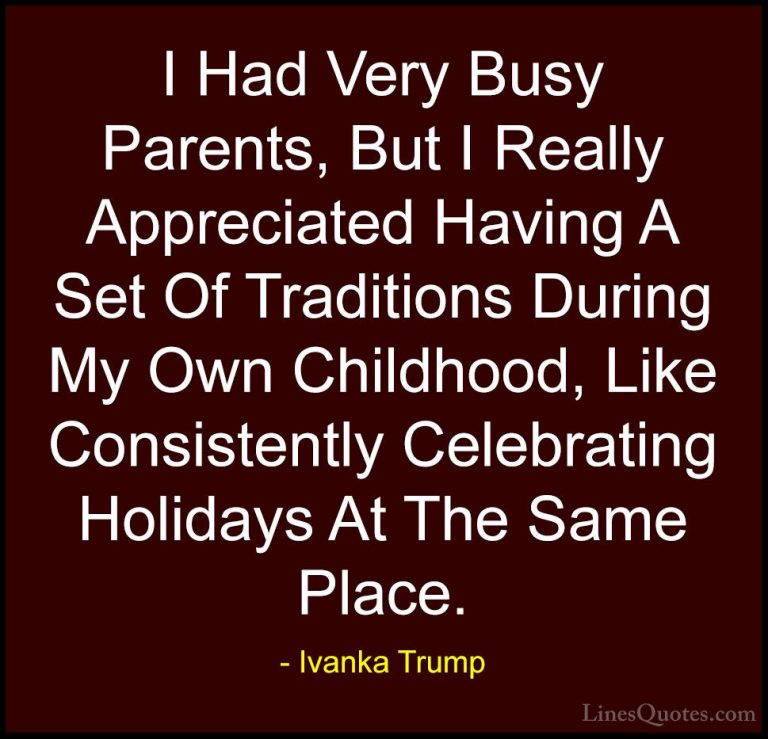 Ivanka Trump Quotes (46) - I Had Very Busy Parents, But I Really ... - QuotesI Had Very Busy Parents, But I Really Appreciated Having A Set Of Traditions During My Own Childhood, Like Consistently Celebrating Holidays At The Same Place.
