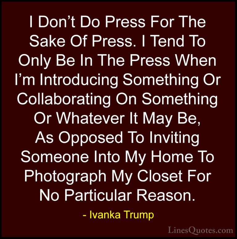 Ivanka Trump Quotes (49) - I Don't Do Press For The Sake Of Press... - QuotesI Don't Do Press For The Sake Of Press. I Tend To Only Be In The Press When I'm Introducing Something Or Collaborating On Something Or Whatever It May Be, As Opposed To Inviting Someone Into My Home To Photograph My Closet For No Particular Reason.