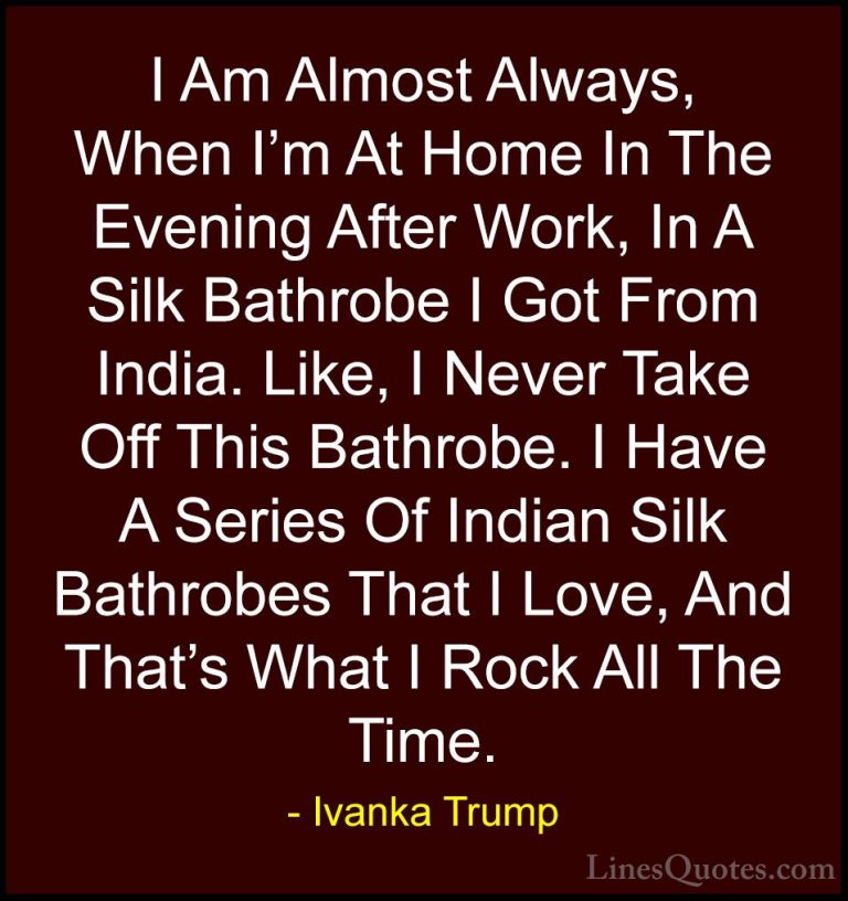 Ivanka Trump Quotes (50) - I Am Almost Always, When I'm At Home I... - QuotesI Am Almost Always, When I'm At Home In The Evening After Work, In A Silk Bathrobe I Got From India. Like, I Never Take Off This Bathrobe. I Have A Series Of Indian Silk Bathrobes That I Love, And That's What I Rock All The Time.