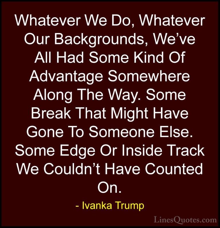Ivanka Trump Quotes (59) - Whatever We Do, Whatever Our Backgroun... - QuotesWhatever We Do, Whatever Our Backgrounds, We've All Had Some Kind Of Advantage Somewhere Along The Way. Some Break That Might Have Gone To Someone Else. Some Edge Or Inside Track We Couldn't Have Counted On.