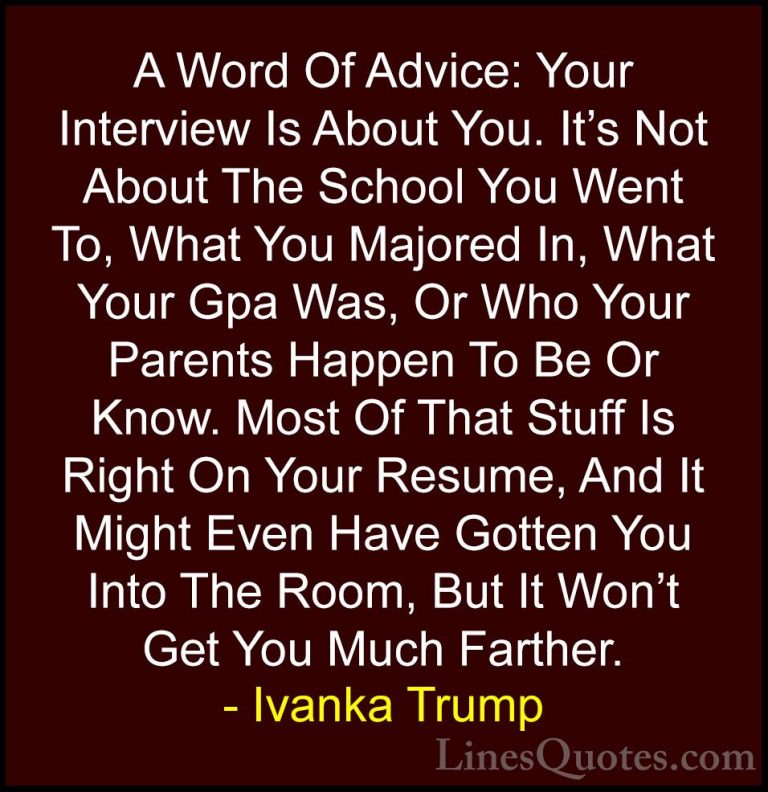 Ivanka Trump Quotes (61) - A Word Of Advice: Your Interview Is Ab... - QuotesA Word Of Advice: Your Interview Is About You. It's Not About The School You Went To, What You Majored In, What Your Gpa Was, Or Who Your Parents Happen To Be Or Know. Most Of That Stuff Is Right On Your Resume, And It Might Even Have Gotten You Into The Room, But It Won't Get You Much Farther.