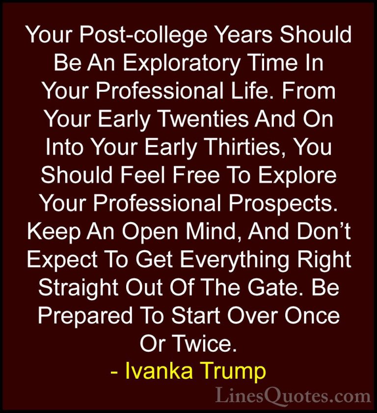 Ivanka Trump Quotes (62) - Your Post-college Years Should Be An E... - QuotesYour Post-college Years Should Be An Exploratory Time In Your Professional Life. From Your Early Twenties And On Into Your Early Thirties, You Should Feel Free To Explore Your Professional Prospects. Keep An Open Mind, And Don't Expect To Get Everything Right Straight Out Of The Gate. Be Prepared To Start Over Once Or Twice.
