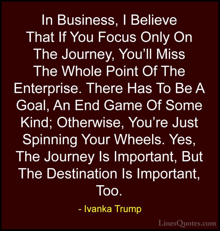 Ivanka Trump Quotes (63) - In Business, I Believe That If You Foc... - QuotesIn Business, I Believe That If You Focus Only On The Journey, You'll Miss The Whole Point Of The Enterprise. There Has To Be A Goal, An End Game Of Some Kind; Otherwise, You're Just Spinning Your Wheels. Yes, The Journey Is Important, But The Destination Is Important, Too.