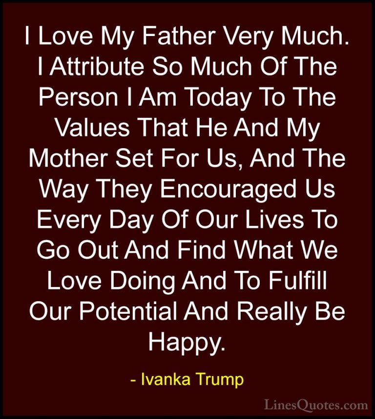 Ivanka Trump Quotes (66) - I Love My Father Very Much. I Attribut... - QuotesI Love My Father Very Much. I Attribute So Much Of The Person I Am Today To The Values That He And My Mother Set For Us, And The Way They Encouraged Us Every Day Of Our Lives To Go Out And Find What We Love Doing And To Fulfill Our Potential And Really Be Happy.