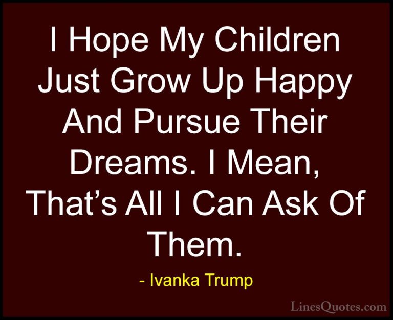 Ivanka Trump Quotes (68) - I Hope My Children Just Grow Up Happy ... - QuotesI Hope My Children Just Grow Up Happy And Pursue Their Dreams. I Mean, That's All I Can Ask Of Them.