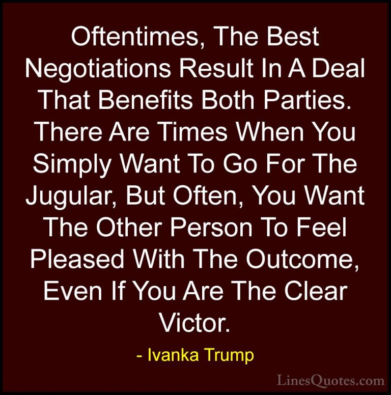 Ivanka Trump Quotes (72) - Oftentimes, The Best Negotiations Resu... - QuotesOftentimes, The Best Negotiations Result In A Deal That Benefits Both Parties. There Are Times When You Simply Want To Go For The Jugular, But Often, You Want The Other Person To Feel Pleased With The Outcome, Even If You Are The Clear Victor.