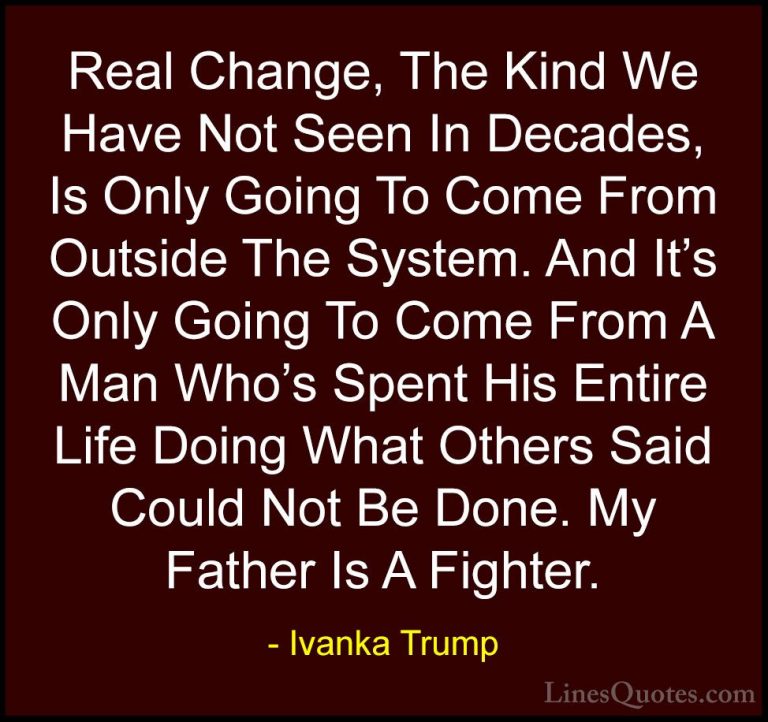 Ivanka Trump Quotes (73) - Real Change, The Kind We Have Not Seen... - QuotesReal Change, The Kind We Have Not Seen In Decades, Is Only Going To Come From Outside The System. And It's Only Going To Come From A Man Who's Spent His Entire Life Doing What Others Said Could Not Be Done. My Father Is A Fighter.