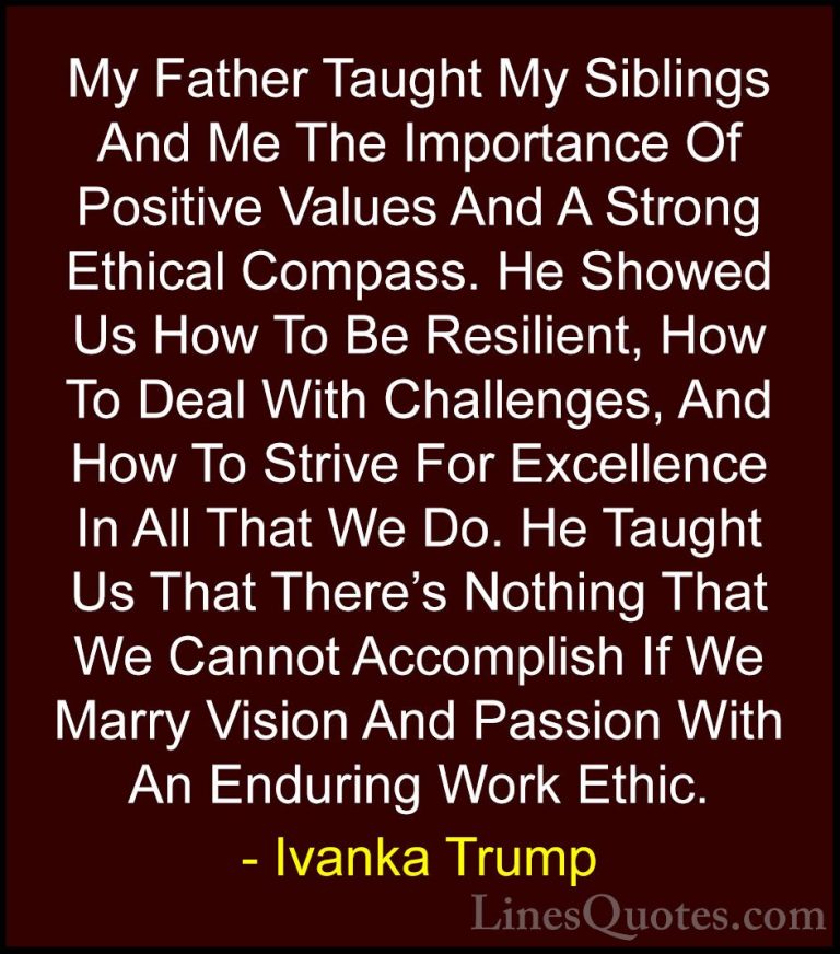 Ivanka Trump Quotes (74) - My Father Taught My Siblings And Me Th... - QuotesMy Father Taught My Siblings And Me The Importance Of Positive Values And A Strong Ethical Compass. He Showed Us How To Be Resilient, How To Deal With Challenges, And How To Strive For Excellence In All That We Do. He Taught Us That There's Nothing That We Cannot Accomplish If We Marry Vision And Passion With An Enduring Work Ethic.
