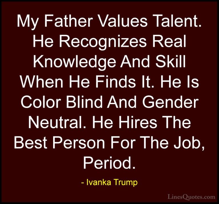 Ivanka Trump Quotes (75) - My Father Values Talent. He Recognizes... - QuotesMy Father Values Talent. He Recognizes Real Knowledge And Skill When He Finds It. He Is Color Blind And Gender Neutral. He Hires The Best Person For The Job, Period.
