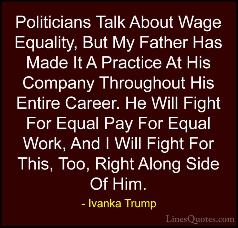Ivanka Trump Quotes (76) - Politicians Talk About Wage Equality, ... - QuotesPoliticians Talk About Wage Equality, But My Father Has Made It A Practice At His Company Throughout His Entire Career. He Will Fight For Equal Pay For Equal Work, And I Will Fight For This, Too, Right Along Side Of Him.