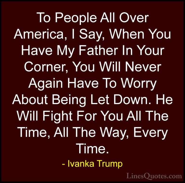 Ivanka Trump Quotes (79) - To People All Over America, I Say, Whe... - QuotesTo People All Over America, I Say, When You Have My Father In Your Corner, You Will Never Again Have To Worry About Being Let Down. He Will Fight For You All The Time, All The Way, Every Time.