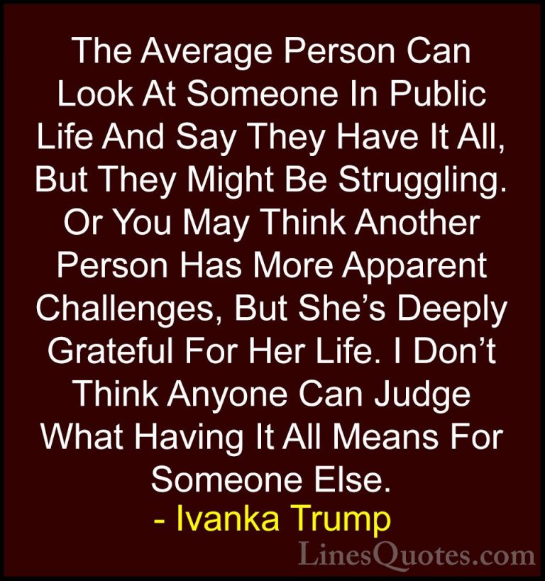 Ivanka Trump Quotes (8) - The Average Person Can Look At Someone ... - QuotesThe Average Person Can Look At Someone In Public Life And Say They Have It All, But They Might Be Struggling. Or You May Think Another Person Has More Apparent Challenges, But She's Deeply Grateful For Her Life. I Don't Think Anyone Can Judge What Having It All Means For Someone Else.
