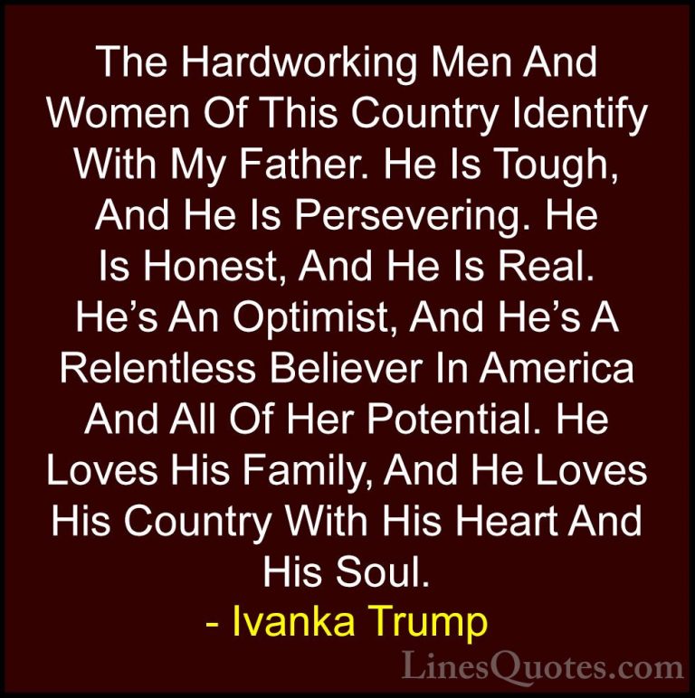 Ivanka Trump Quotes (80) - The Hardworking Men And Women Of This ... - QuotesThe Hardworking Men And Women Of This Country Identify With My Father. He Is Tough, And He Is Persevering. He Is Honest, And He Is Real. He's An Optimist, And He's A Relentless Believer In America And All Of Her Potential. He Loves His Family, And He Loves His Country With His Heart And His Soul.