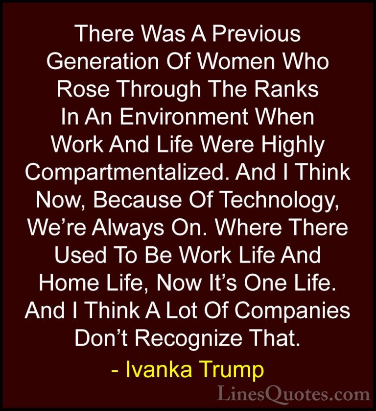 Ivanka Trump Quotes (85) - There Was A Previous Generation Of Wom... - QuotesThere Was A Previous Generation Of Women Who Rose Through The Ranks In An Environment When Work And Life Were Highly Compartmentalized. And I Think Now, Because Of Technology, We're Always On. Where There Used To Be Work Life And Home Life, Now It's One Life. And I Think A Lot Of Companies Don't Recognize That.