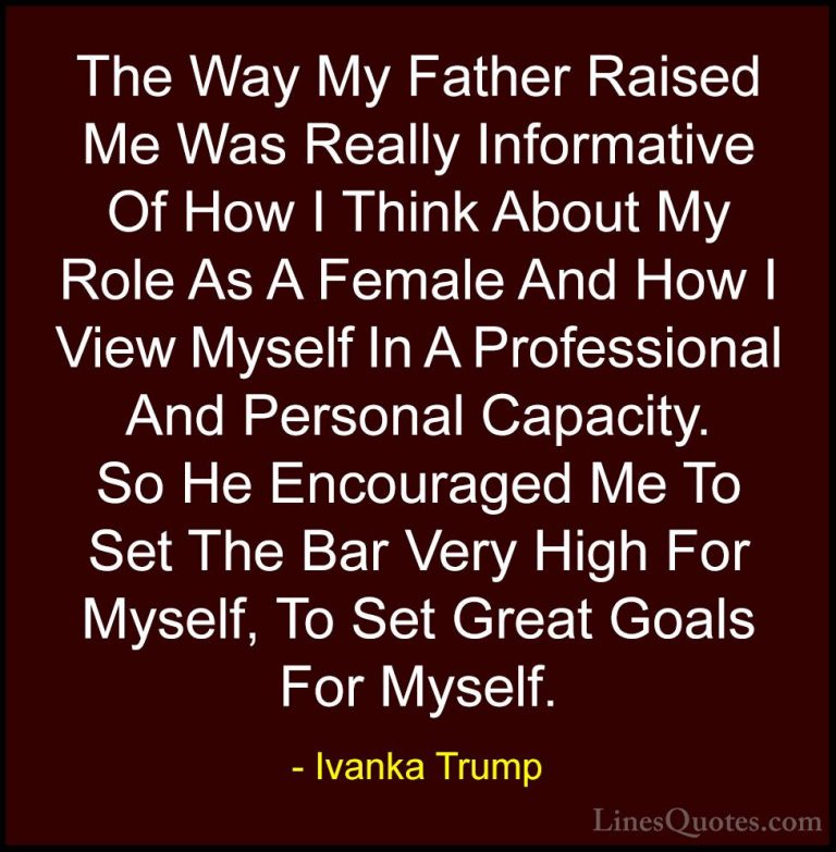 Ivanka Trump Quotes (89) - The Way My Father Raised Me Was Really... - QuotesThe Way My Father Raised Me Was Really Informative Of How I Think About My Role As A Female And How I View Myself In A Professional And Personal Capacity. So He Encouraged Me To Set The Bar Very High For Myself, To Set Great Goals For Myself.