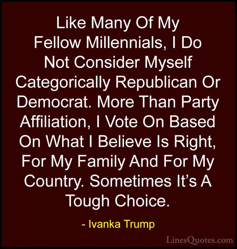 Ivanka Trump Quotes (92) - Like Many Of My Fellow Millennials, I ... - QuotesLike Many Of My Fellow Millennials, I Do Not Consider Myself Categorically Republican Or Democrat. More Than Party Affiliation, I Vote On Based On What I Believe Is Right, For My Family And For My Country. Sometimes It's A Tough Choice.