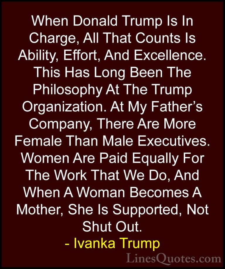 Ivanka Trump Quotes (93) - When Donald Trump Is In Charge, All Th... - QuotesWhen Donald Trump Is In Charge, All That Counts Is Ability, Effort, And Excellence. This Has Long Been The Philosophy At The Trump Organization. At My Father's Company, There Are More Female Than Male Executives. Women Are Paid Equally For The Work That We Do, And When A Woman Becomes A Mother, She Is Supported, Not Shut Out.