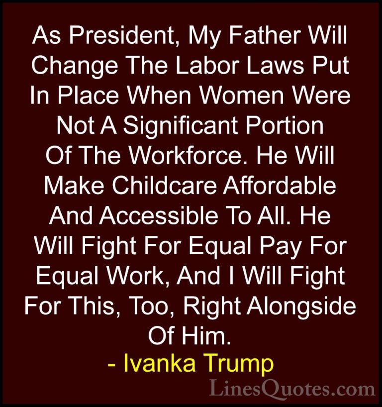 Ivanka Trump Quotes (94) - As President, My Father Will Change Th... - QuotesAs President, My Father Will Change The Labor Laws Put In Place When Women Were Not A Significant Portion Of The Workforce. He Will Make Childcare Affordable And Accessible To All. He Will Fight For Equal Pay For Equal Work, And I Will Fight For This, Too, Right Alongside Of Him.