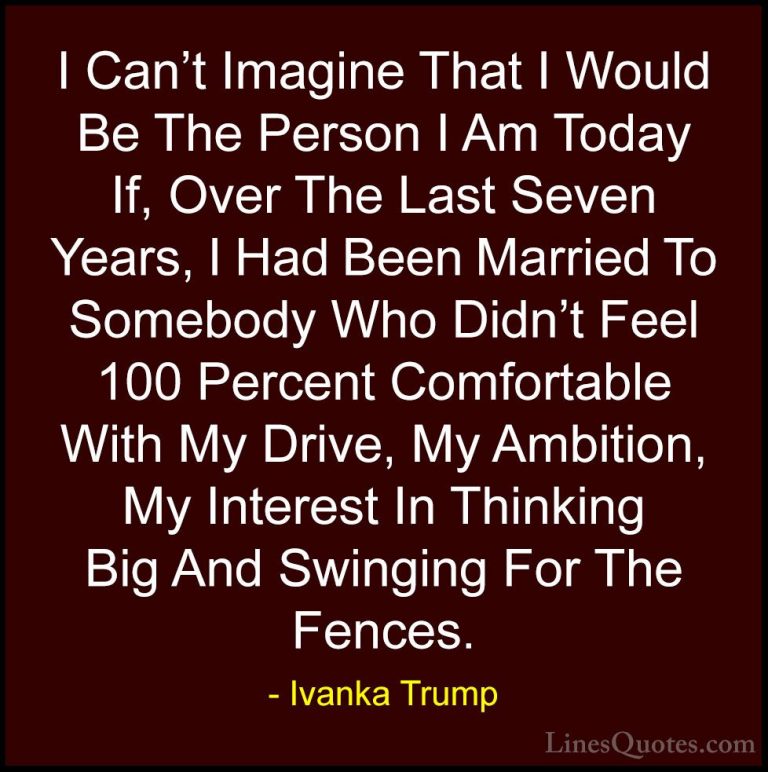 Ivanka Trump Quotes (96) - I Can't Imagine That I Would Be The Pe... - QuotesI Can't Imagine That I Would Be The Person I Am Today If, Over The Last Seven Years, I Had Been Married To Somebody Who Didn't Feel 100 Percent Comfortable With My Drive, My Ambition, My Interest In Thinking Big And Swinging For The Fences.