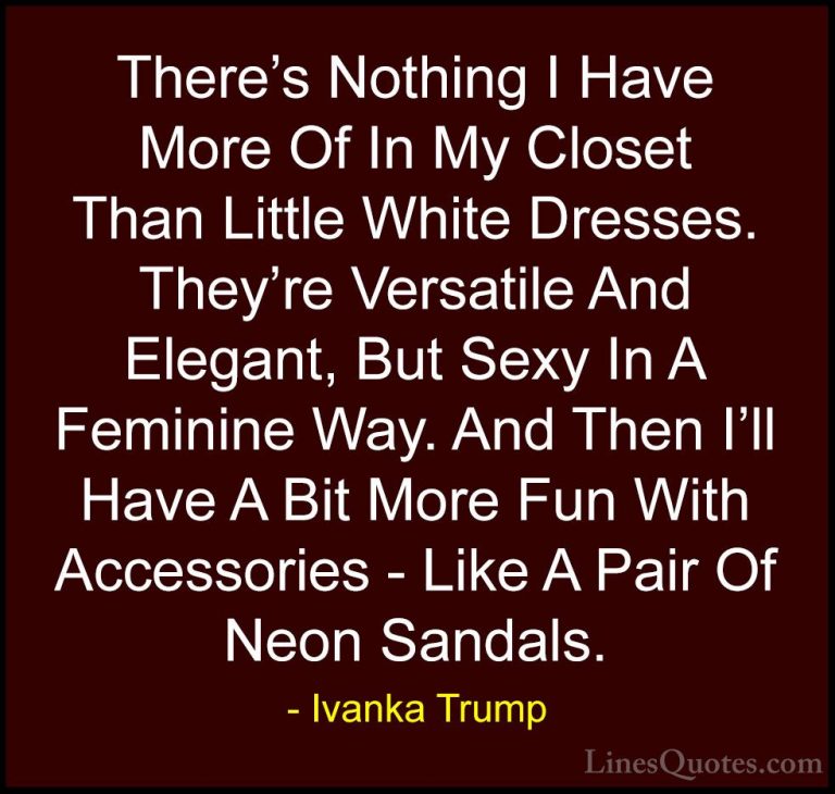 Ivanka Trump Quotes (98) - There's Nothing I Have More Of In My C... - QuotesThere's Nothing I Have More Of In My Closet Than Little White Dresses. They're Versatile And Elegant, But Sexy In A Feminine Way. And Then I'll Have A Bit More Fun With Accessories - Like A Pair Of Neon Sandals.